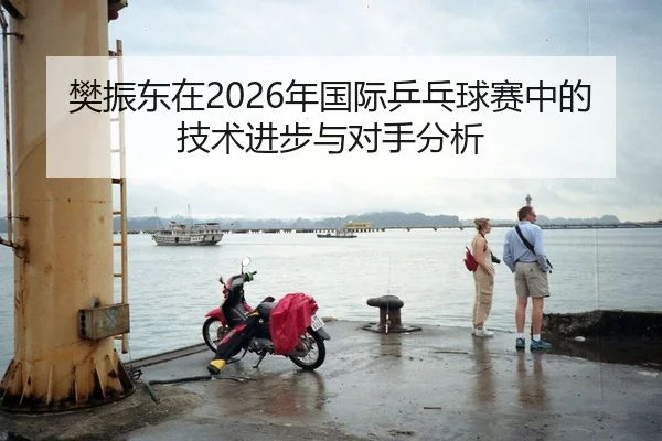 樊振东在2026年国际乒乓球赛中的技术进步与对手分析