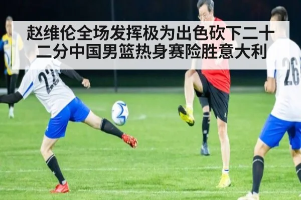 赵维伦全场发挥极为出色砍下二十二分中国男篮热身赛险胜意大利